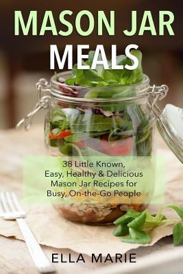 Mason Jar Meals: 38 Little-Known, Easy, Healthy & Delicious Mason Jar Recipes for Busy, On-the-Go People by Marie, Ella