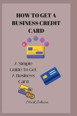 How to Get a Business Credit Card: A Simple Guide To Get A Business Credit Card by Johnson, Mark