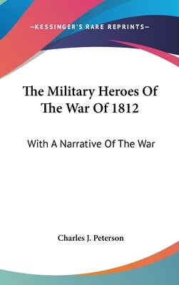The Military Heroes Of The War Of 1812: With A Narrative Of The War by Peterson, Charles J.