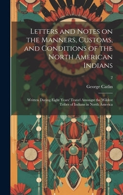 Letters and Notes on the Manners, Customs, and Conditions of the North American Indians: Written During Eight Years' Travel Amongst the Wildest Tribes by Catlin, George 1796-1872