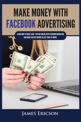 Make Money with Facebook Advertising: Learn How to Make $300+ Per Day Online With Facebook Marketing and Make Passive Income in Less Than 24 Hours by Ericson, James