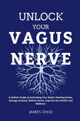 Unlock Your Vagus Nerve: A Holistic Guide to Activating Your Body's Healing Power, Manage Anxiety, Relieve Stress, Improve Gut Health and Wellness by Ohio, James