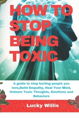 How to Stop Being Toxic: A guide to stop hurting people you love, Build Empathy, Heal Your Mind, Unlearn Toxic Thoughts, Emotions and Behaviors by Willis, Lucky