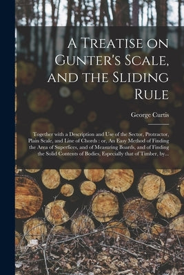 A Treatise on Gunter's Scale, and the Sliding Rule: Together With a Description and Use of the Sector, Protractor, Plain Scale, and Line of Chords: or by Curtis, George Fl 1824