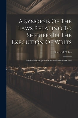 A Synopsis Of The Laws Relating To Sheriffs In The Execution Of Writs: Illustrated By Upwards Of Seven Hundred Cases by Colles, Richard