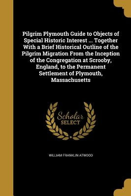 Pilgrim Plymouth Guide to Objects of Special Historic Interest ... Together With a Brief Historical Outline of the Pilgrim Migration From the Inceptio by Atwood, William Franklin