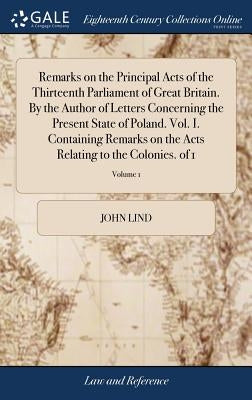 Remarks on the Principal Acts of the Thirteenth Parliament of Great Britain. By the Author of Letters Concerning the Present State of Poland. Vol. I. by Lind, John