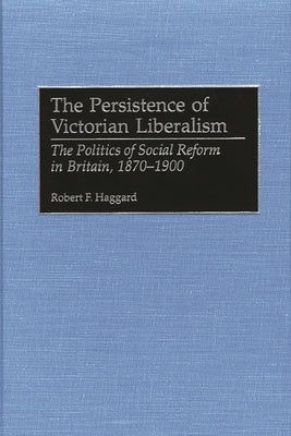 The Persistence of Victorian Liberalism: The Politics of Social Reform in Britain, 1870-1900 by Haggard, Robert F.