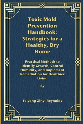 Toxic Mold Prevention Handbook: Strategies for a Healthy, Dry Home: Practical Methods to Identify Growth, Control Humidity, and Implement Remediation by Reynolds, Feiyang Xinyi
