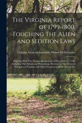 The Virginia Report of 1799-1800, Touching The Alien and Sedition Laws; Together With The Virginia Resolutions of December 21, 1798, Including The Deb by Virginia General Assembly House of