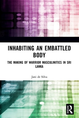 Inhabiting an Embattled Body: The Making of Warrior Masculinities in Sri Lanka by de Silva, Jani