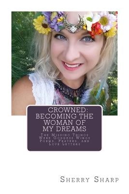 Crowned: Becoming the Woman of my Dreams: The Missing Things Were Goddess Wings: Poems, Prayers, and Love Letters by Sharp, Sherry
