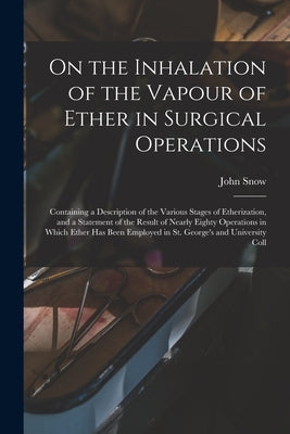 On the Inhalation of the Vapour of Ether in Surgical Operations: Containing a Description of the Various Stages of Etherization, and a Statement of th by John Snow