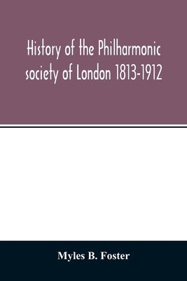 History of the Philharmonic society of London 1813-1912. A record of a hundred years' work in the cause of music by B. Foster, Myles