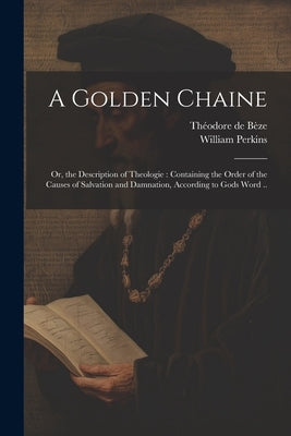 A Golden Chaine: Or, the Description of Theologie: Containing the Order of the Causes of Salvation and Damnation, According to Gods Wor by Perkins, William B. 1558