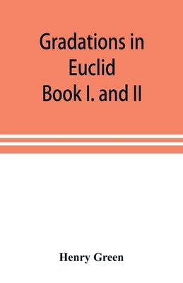 Gradations in Euclid: book I. and II. An introduction to plane geometry, its use and application; with an explanatory preface, remarks on ge by Green, Henry