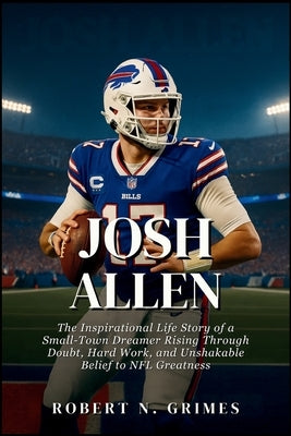 Josh Allen: The Inspirational Life Story of a Small-Town Dreamer Rising Through Doubt, Hard Work, and Unshakable Belief to NFL Greatness by N. Grimes, Robert