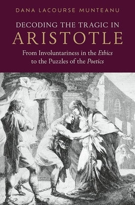 Decoding the Tragic in Aristotle: From Involuntariness in the Ethics to the Puzzles of the Poetics by Munteanu, Dana Lacourse