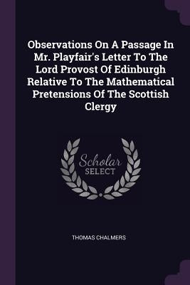 Observations On A Passage In Mr. Playfair's Letter To The Lord Provost Of Edinburgh Relative To The Mathematical Pretensions Of The Scottish Clergy by Chalmers, Thomas