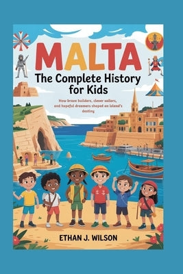 Malta: The Complete History for Kids: How brave builders, clever sailors, and hopeful dreamers shaped an island's destiny. by J. Wilson, Ethan