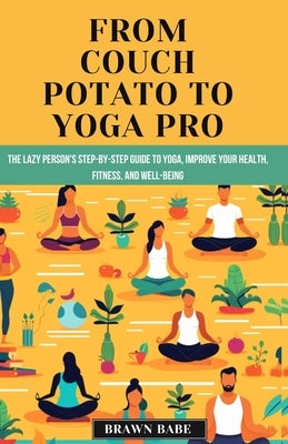 From Couch Potato to Yoga Pro: The Lazy Person's Step-by-Step Guide to Yoga, Unlock a healthier, happier you with the life-changing power of yoga by Babe, Brawn