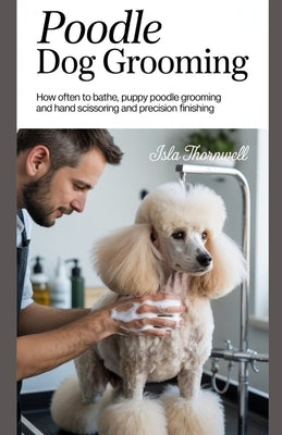 Poodle Dog Grooming: How Often to Bathe, Puppy Poodle Grooming and Hand Scissoring and Precision Finishing by Thornwell, Isla