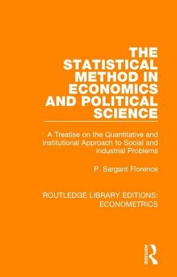 The Statistical Method in Economics and Political Science: A Treatise on the Quantitative and Institutional Approach to Social and Industrial Problems by Florence, Philip Sargant