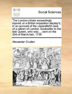 The London-Citizen Exceedingly Injured: Or a British Inquisition Display'd, in an Account of the Unparallel'd Case of a Citizen of London, Bookseller by Cruden, Alexander