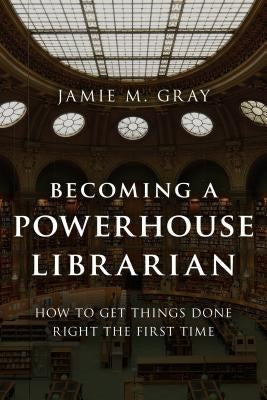 Becoming a Powerhouse Librarian: How to Get Things Done Right the First Time by Gray, Jamie M.
