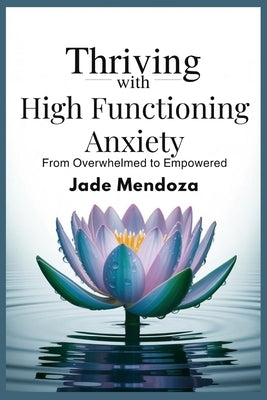 Thriving with High functioning Anxiety: From overwhelmed to Empowered by Mendoza, Jade