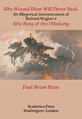 The Wound That Will Never Heal: An Allegorical Interpretation of Richard Wagner's the Ring of the Nibelung by Heise, Paul Brian