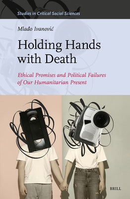 Holding Hands with Death: Ethical Promises and Political Failures of Our Humanitarian Present by Ivanovic, Mlado