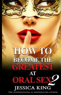 How to Become the Greatest at Oral Sex 2: The Practical Guide by King, Jessica