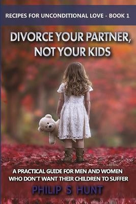 Divorce Your Partner, Not Your Kids: A Practical Guide for Men & Women Who Don't Want Their Children to Suffer by Hunt, Philip S.