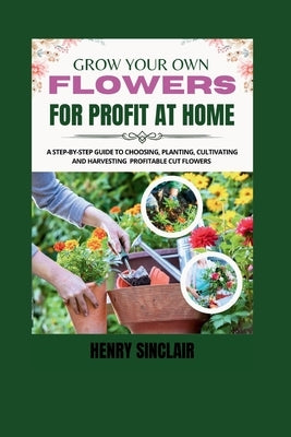 Grow Your Own Flowers For Profit At Home: A Step-By-Step Guide to Choosing, Planting, Cultivating, and Harvesting Profitable Cut Flowers by Sinclair, Henry