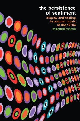 The Persistence of Sentiment: Display and Feeling in Popular Music of the 1970s by Morris, Mitchell