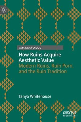 How Ruins Acquire Aesthetic Value: Modern Ruins, Ruin Porn, and the Ruin Tradition by Whitehouse, Tanya