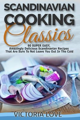 Scandinavian Cooking: Scandinavian Cooking Classics; 90 Super Easy, Amazingly Delicious Scandinavian Recipes Cookbook That Are Sure To Not L by Love, Victoria