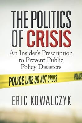 The Politics of Crisis: An Insider's Prescription to Prevent Public Policy Disasters by Kowalczyk, Eric
