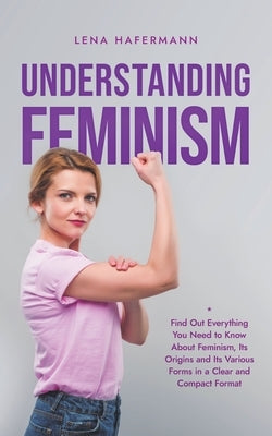 Understanding Feminism Find Out Everything You Need to Know About Feminism, Its Origins and Its Various Forms in a Clear and Compact Format by Hafermann, Lena