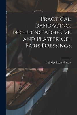 Practical Bandaging, Including Adhesive and Plaster-Of-Paris Dressings by Eliason, Eldridge Lyon