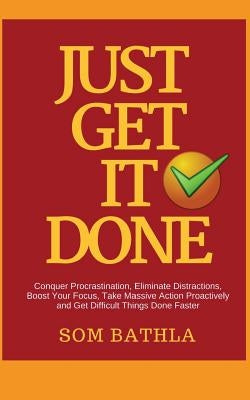 Just Get It Done: Conquer Procrastination, Eliminate Distractions, Boost Your Focus, Take Massive Action Proactively and Get Difficult T by Bathla, Som