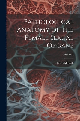 Pathological Anatomy of the Female Sexual Organs; Volume 1 by Klob, Julius M.
