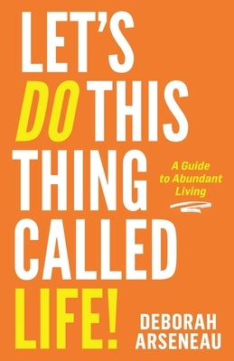 Let's Do This Thing Called Life: A Guide to Abundant Living by Arseneau, Deborah