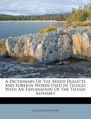 A Dictionary of the Mixed Dialects and Foreign Words Used in Telugu: With an Explanation of the Telugu Alphabet by Brown, Charles Philip