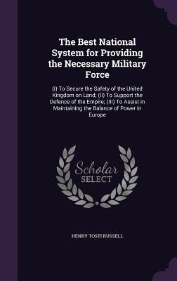 The Best National System for Providing the Necessary Military Force: (I) To Secure the Safety of the United Kingdom on Land; (II) To Support the Defen by Russell, Henry Tosti