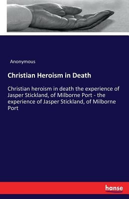 Christian Heroism in Death: Christian heroism in death the experience of Jasper Stickland, of Milborne Port - the experience of Jasper Stickland, of M by Anonymous