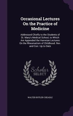 Occasional Lectures On the Practice of Medicine: Addressed Chiefly to the Students of St. Mary's Medical School, to Which Are Appended the Harveian Le by Cheadle, Walter Butler