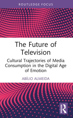 The Future of Television: Cultural Trajectories of Media Consumption in the Digital Age of Emotion by Almeida, Abílio