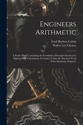 Engineers Arithmetic: A Pocket Book Containing the Foundation Principles Involved in Making Such Calculations As Comes [!] Into the Practica by Colvin, Fred Herbert